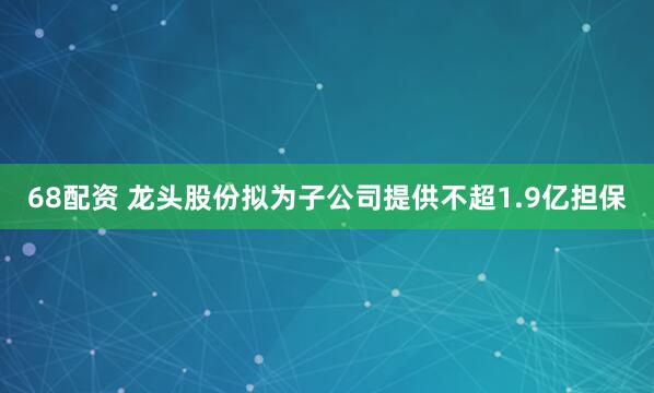 68配资 龙头股份拟为子公司提供不超1.9亿担保