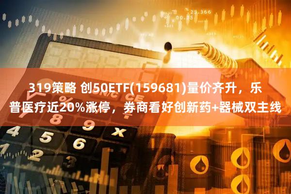 319策略 创50ETF(159681)量价齐升，乐普医疗近20%涨停，券商看好创新药+器械双主线