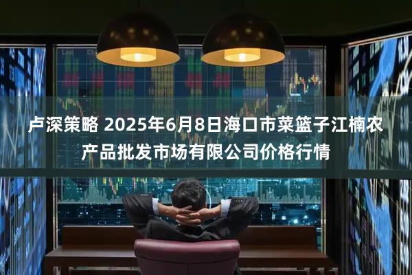 卢深策略 2025年6月8日海口市菜篮子江楠农产品批发市场有限公司价格行情