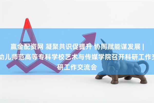 赢金配资网 凝聚共识促提升 协同赋能谋发展 | 青岛幼儿师范高等专科学校艺术与传媒学院召开科研工作交流会