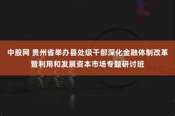 中股网 贵州省举办县处级干部深化金融体制改革暨利用和发展资本市场专题研讨班