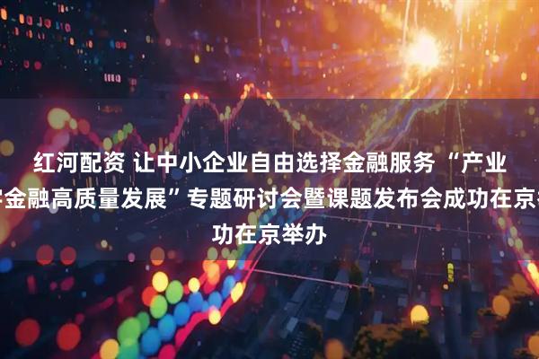 红河配资 让中小企业自由选择金融服务 “产业数字金融高质量发展”专题研讨会暨课题发布会成功在京举办