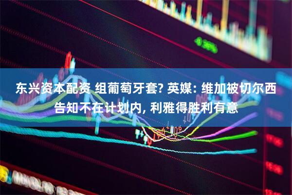 东兴资本配资 组葡萄牙套? 英媒: 维加被切尔西告知不在计划内, 利雅得胜利有意
