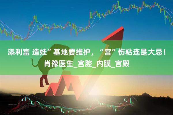 添利富 造娃”基地要维护，“宫”伤粘连是大忌！肖豫医生_宫腔_内膜_宫殿