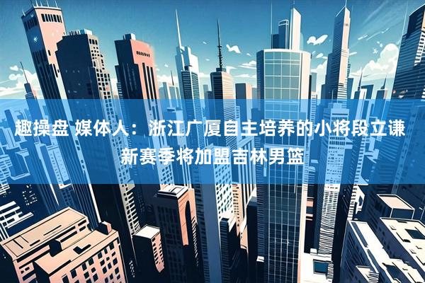 趣操盘 媒体人：浙江广厦自主培养的小将段立谦 新赛季将加盟吉林男篮