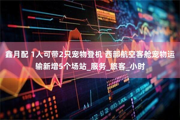鑫月配 1人可带2只宠物登机 西部航空客舱宠物运输新增5个场站_服务_旅客_小时