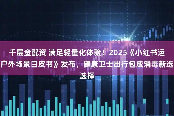千层金配资 满足轻量化体验！2025《小红书运动户外场景白皮书》发布，健康卫士出行包成消毒新选择