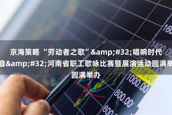 京海策略 “劳动者之歌”&#32;唱响时代强音&#32;河南省职工歌咏比赛暨展演活动圆满举办