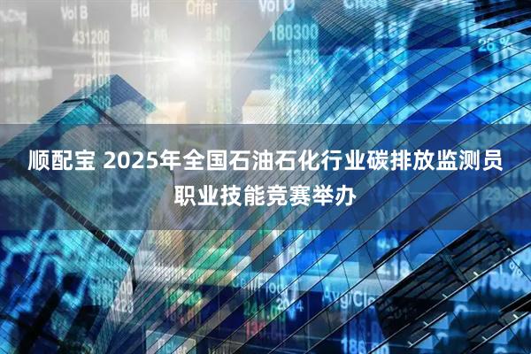 顺配宝 2025年全国石油石化行业碳排放监测员职业技能竞赛举办