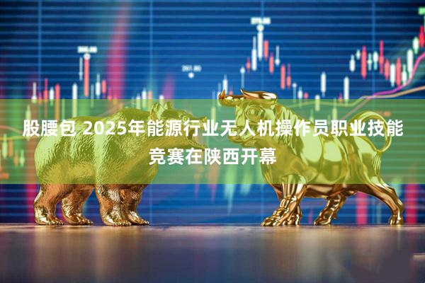 股腰包 2025年能源行业无人机操作员职业技能竞赛在陕西开幕