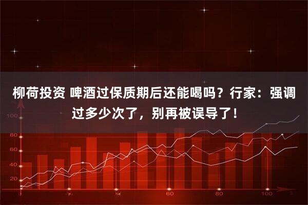 柳荷投资 啤酒过保质期后还能喝吗？行家：强调过多少次了，别再被误导了！