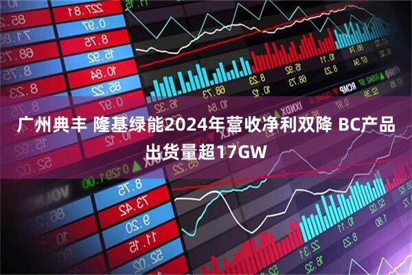 广州典丰 隆基绿能2024年营收净利双降 BC产品出货量超17GW