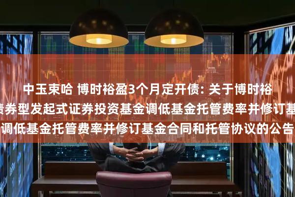 中玉束哈 博时裕盈3个月定开债: 关于博时裕盈纯债3个月定期开放债券型发起式证券投资基金调低基金托管费率并修订基金合同和托管协议的公告