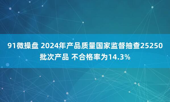 91微操盘 2024年产品质量国家监督抽查25250批次产品 不合格率为14.3%