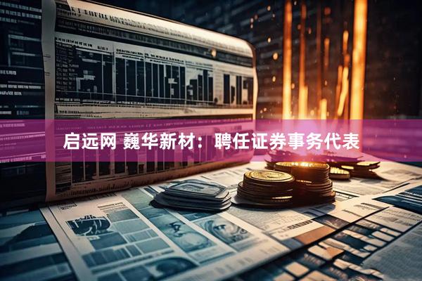 启远网 巍华新材：聘任证券事务代表