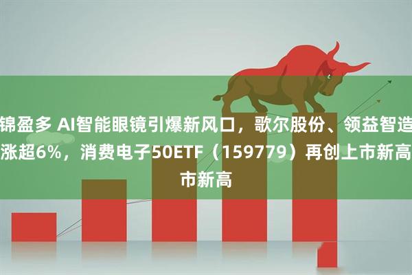 锦盈多 AI智能眼镜引爆新风口，歌尔股份、领益智造涨超6%，消费电子50ETF（159779）再创上市新高